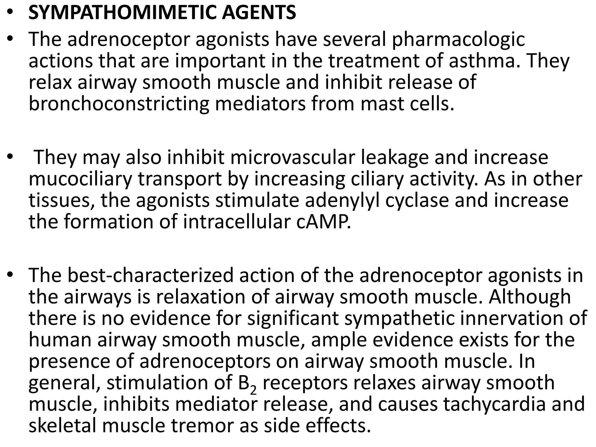 • SYMPATHOMIMETIC AGENTS
• The adrenoceptor agonists have several pharmacologic
actions that are important in the treatment of asthma. They
relax airway smooth muscle and inhibit release of
bronchoconstricting mediators from mast cells.
• They may also inhibit microvascular leakage and increase
mucociliary transport by increasing ciliary activity. As in other
tissues, the agonists stimulate adenylyl cyclase and increase
the formation of intracellular cAMP.
• The best-characterized action of the adrenoceptor agonists in
the airways is relaxation of airway smooth muscle. Although
there is no evidence for significant sympathetic innervation of
human airway smooth muscle, ample evidence exists for the
presence of adrenoceptors on airway smooth muscle. In
general, stimulation of B2 receptors relaxes airway smooth
muscle, inhibits mediator release, and causes tachycardia and
skeletal muscle tremor as side effects.
 