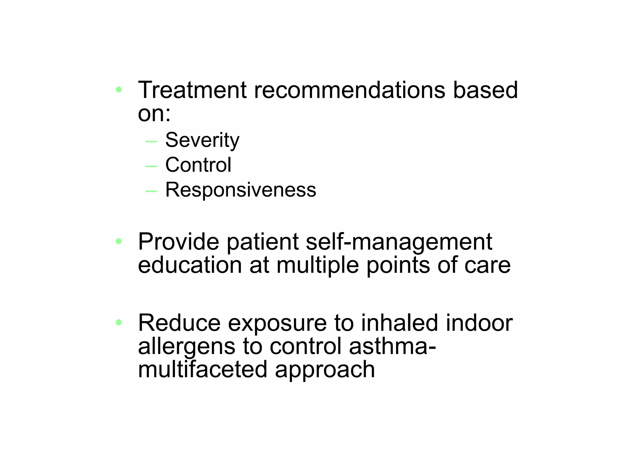 • Treatment recommendations based
on:
– Severity
– Control
– Responsiveness
• Provide patient self-management
education at multiple points of care
• Reduce exposure to inhaled indoor
allergens to control asthma-
multifaceted approach
Source: http://www.nhlbi.nih.gov/guidelines/asthma/asthgdln.pdf
 