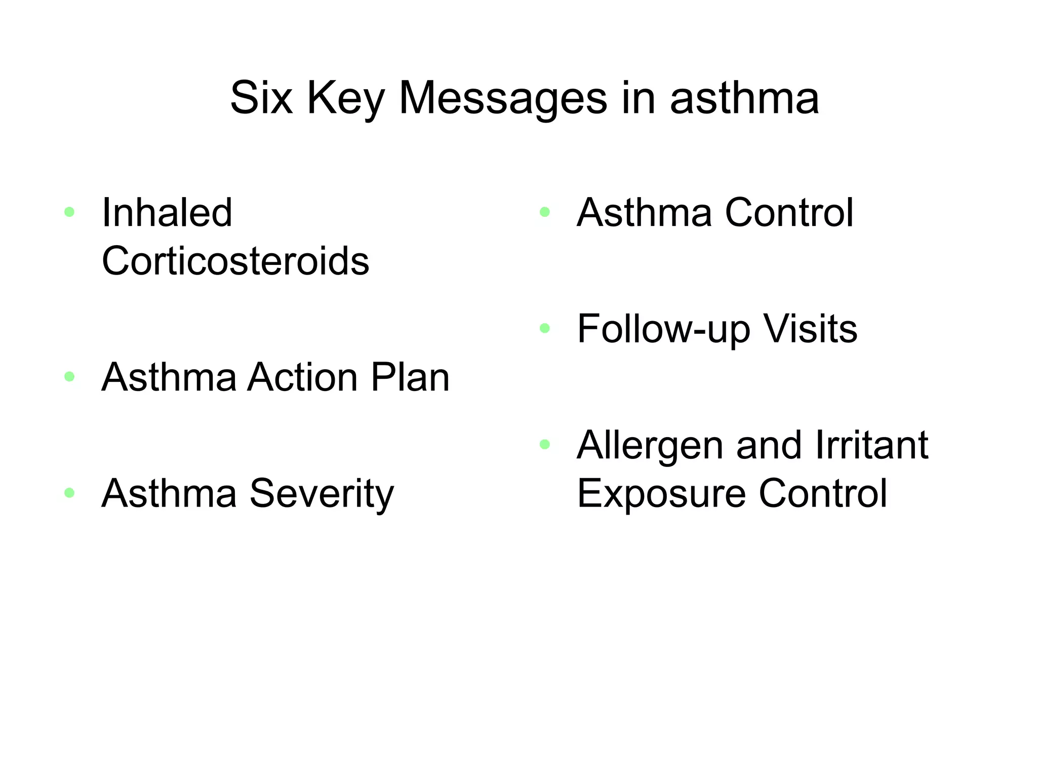 Six Key Messages in asthma
• Inhaled
Corticosteroids
• Asthma Action Plan
• Asthma Severity
• Asthma Control
• Follow-up Visits
• Allergen and Irritant
Exposure Control
Source: http://www.nhlbi.nih.gov/guidelines/asthma/gip_rpt.pdf
 