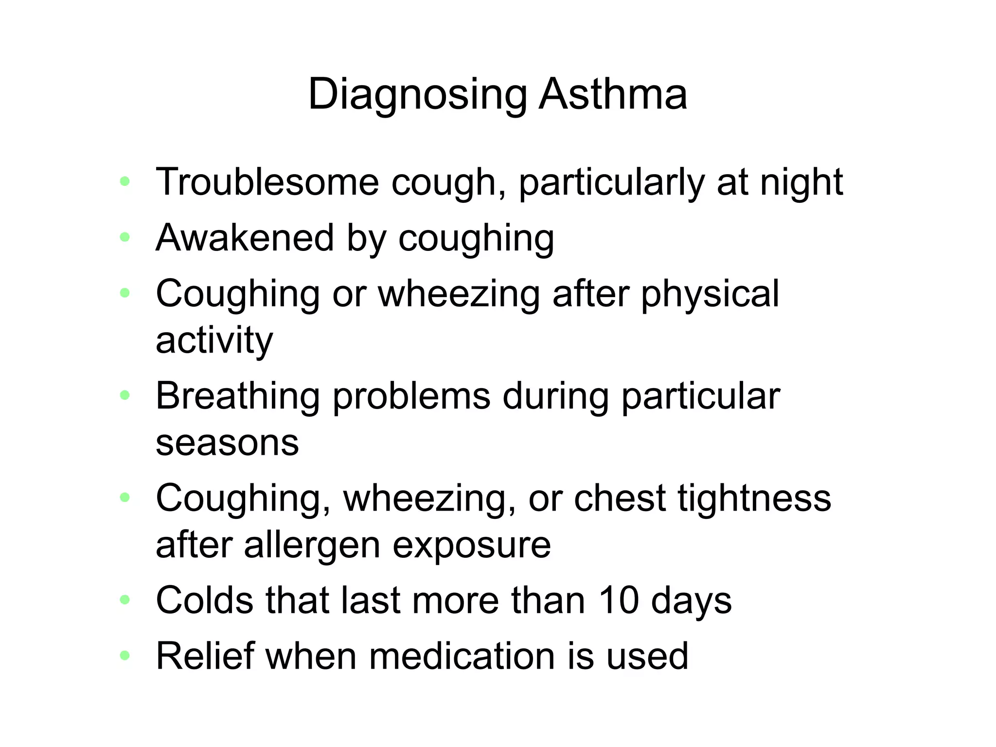 Diagnosing Asthma
• Troublesome cough, particularly at night
• Awakened by coughing
• Coughing or wheezing after physical
activity
• Breathing problems during particular
seasons
• Coughing, wheezing, or chest tightness
after allergen exposure
• Colds that last more than 10 days
• Relief when medication is used
 