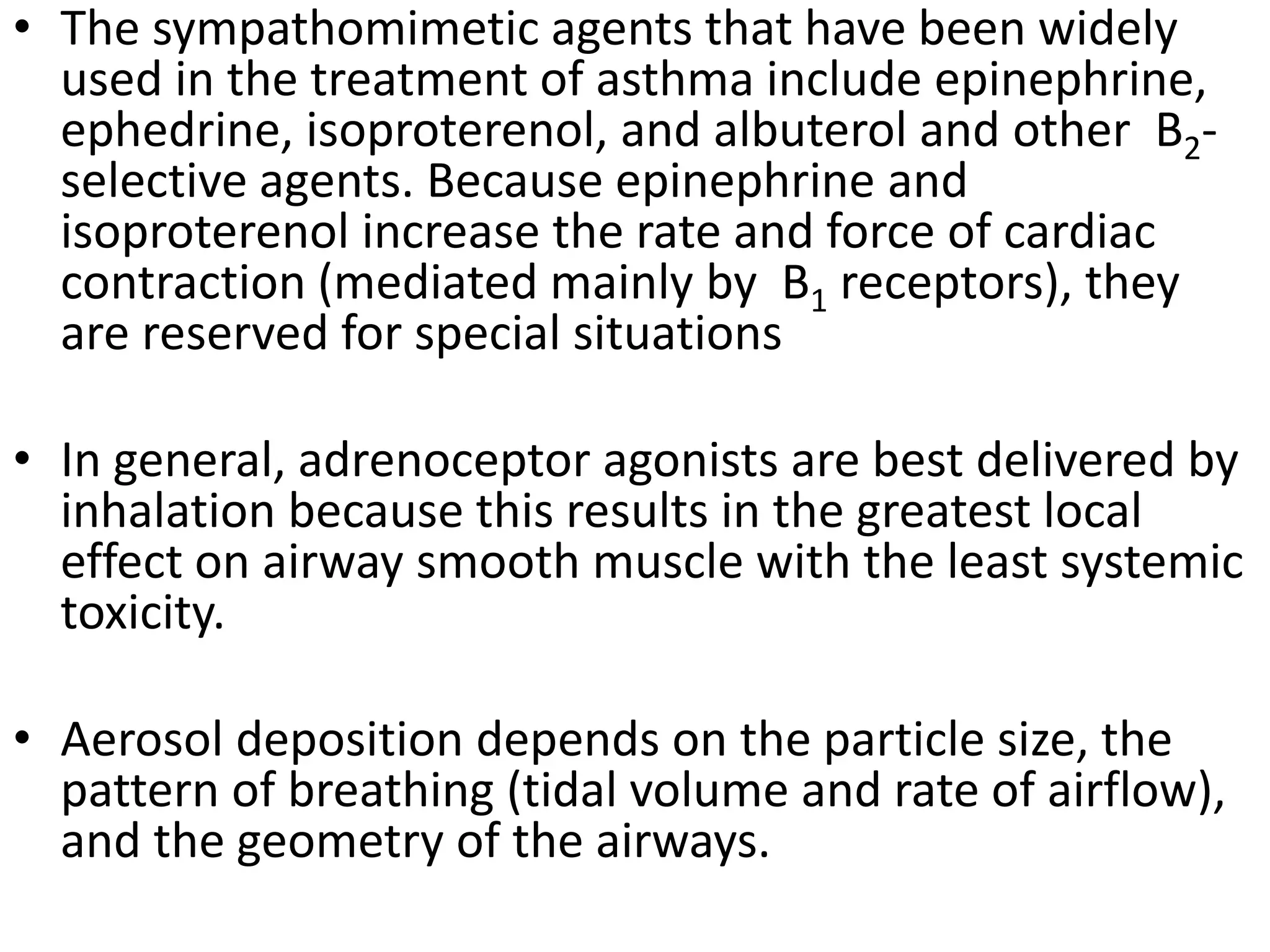 • The sympathomimetic agents that have been widely
used in the treatment of asthma include epinephrine,
ephedrine, isoproterenol, and albuterol and other B2-
selective agents. Because epinephrine and
isoproterenol increase the rate and force of cardiac
contraction (mediated mainly by B1 receptors), they
are reserved for special situations
• In general, adrenoceptor agonists are best delivered by
inhalation because this results in the greatest local
effect on airway smooth muscle with the least systemic
toxicity.
• Aerosol deposition depends on the particle size, the
pattern of breathing (tidal volume and rate of airflow),
and the geometry of the airways.
 
