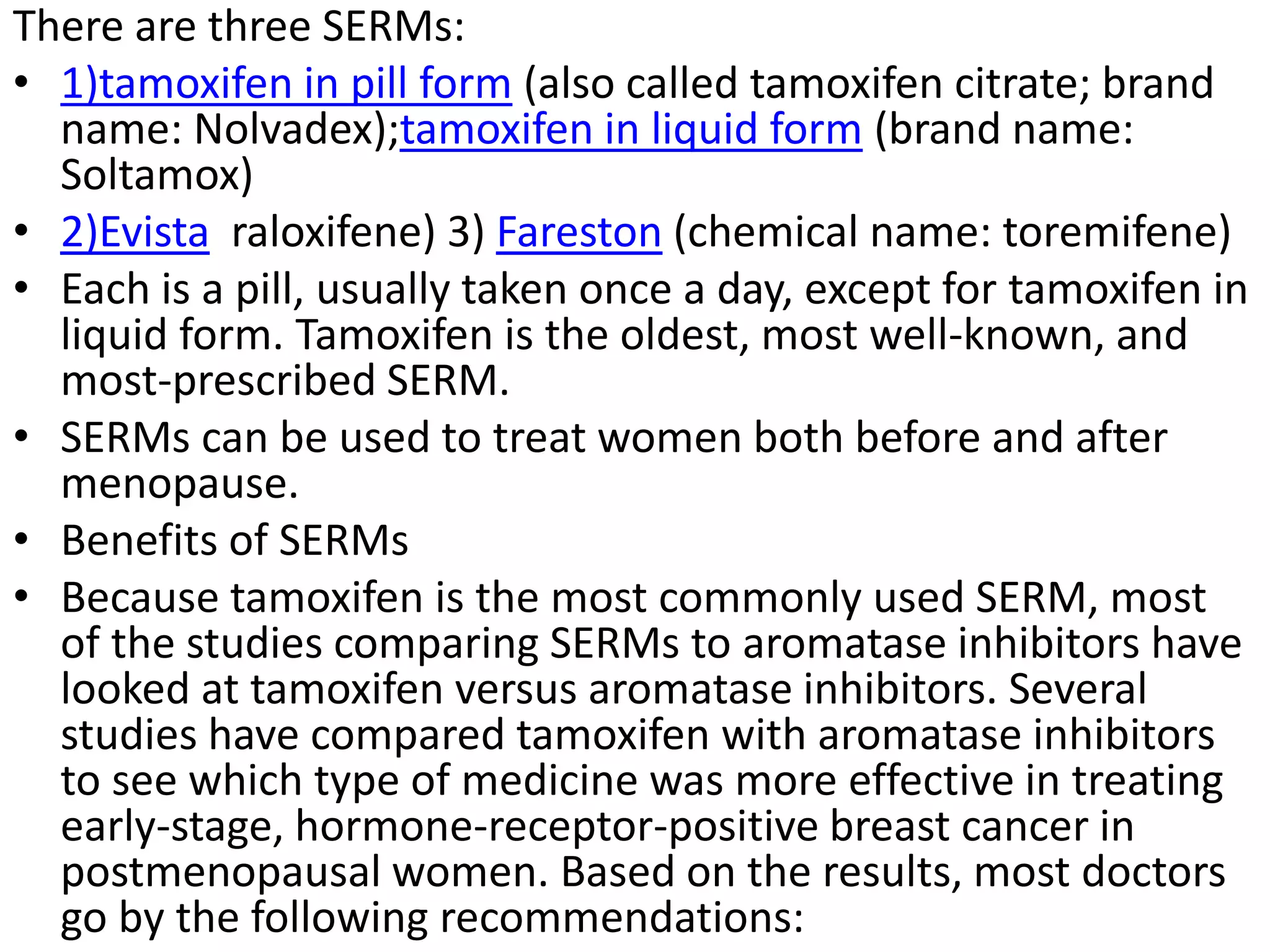 There are three SERMs:
• 1)tamoxifen in pill form (also called tamoxifen citrate; brand
name: Nolvadex);tamoxifen in liquid form (brand name:
Soltamox)
• 2)Evista raloxifene) 3) Fareston (chemical name: toremifene)
• Each is a pill, usually taken once a day, except for tamoxifen in
liquid form. Tamoxifen is the oldest, most well-known, and
most-prescribed SERM.
• SERMs can be used to treat women both before and after
menopause.
• Benefits of SERMs
• Because tamoxifen is the most commonly used SERM, most
of the studies comparing SERMs to aromatase inhibitors have
looked at tamoxifen versus aromatase inhibitors. Several
studies have compared tamoxifen with aromatase inhibitors
to see which type of medicine was more effective in treating
early-stage, hormone-receptor-positive breast cancer in
postmenopausal women. Based on the results, most doctors
go by the following recommendations:
 
