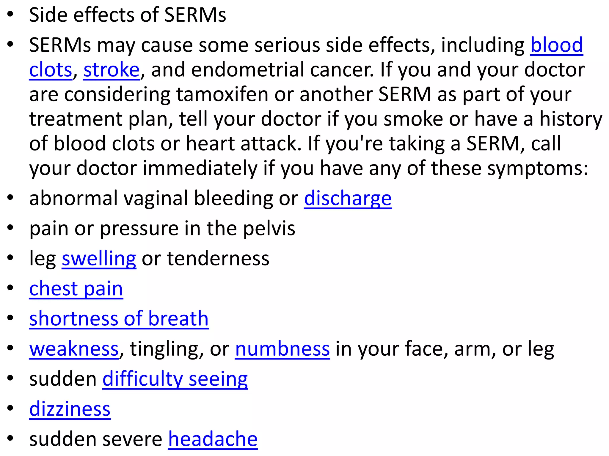 • Side effects of SERMs
• SERMs may cause some serious side effects, including blood
clots, stroke, and endometrial cancer. If you and your doctor
are considering tamoxifen or another SERM as part of your
treatment plan, tell your doctor if you smoke or have a history
of blood clots or heart attack. If you're taking a SERM, call
your doctor immediately if you have any of these symptoms:
• abnormal vaginal bleeding or discharge
• pain or pressure in the pelvis
• leg swelling or tenderness
• chest pain
• shortness of breath
• weakness, tingling, or numbness in your face, arm, or leg
• sudden difficulty seeing
• dizziness
• sudden severe headache
 