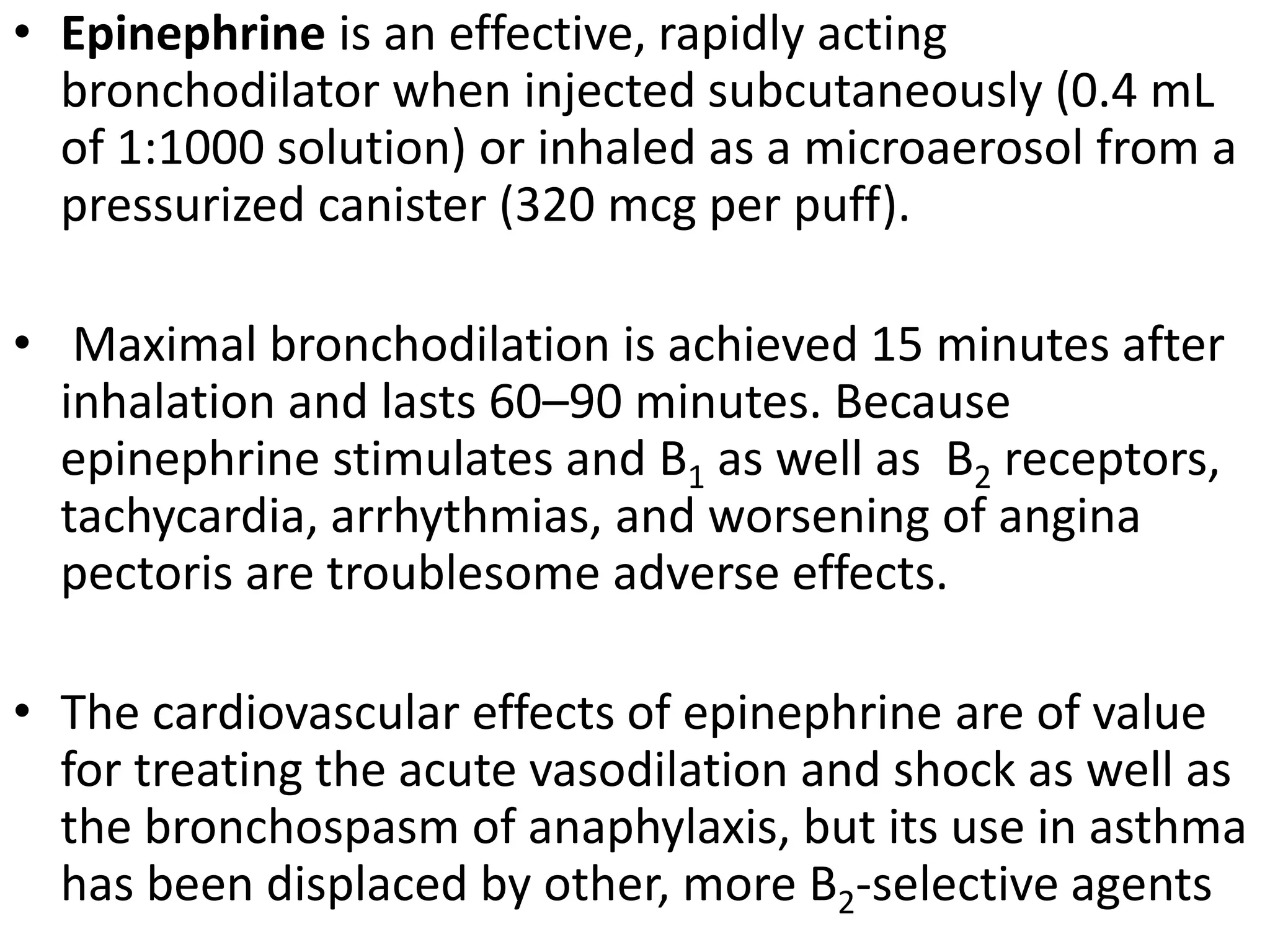 • Epinephrine is an effective, rapidly acting
bronchodilator when injected subcutaneously (0.4 mL
of 1:1000 solution) or inhaled as a microaerosol from a
pressurized canister (320 mcg per puff).
• Maximal bronchodilation is achieved 15 minutes after
inhalation and lasts 60–90 minutes. Because
epinephrine stimulates and B1 as well as B2 receptors,
tachycardia, arrhythmias, and worsening of angina
pectoris are troublesome adverse effects.
• The cardiovascular effects of epinephrine are of value
for treating the acute vasodilation and shock as well as
the bronchospasm of anaphylaxis, but its use in asthma
has been displaced by other, more B2-selective agents
 