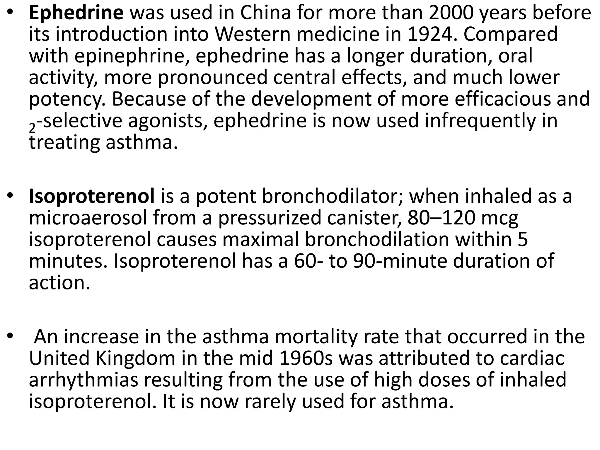 • Ephedrine was used in China for more than 2000 years before
its introduction into Western medicine in 1924. Compared
with epinephrine, ephedrine has a longer duration, oral
activity, more pronounced central effects, and much lower
potency. Because of the development of more efficacious and
2-selective agonists, ephedrine is now used infrequently in
treating asthma.
• Isoproterenol is a potent bronchodilator; when inhaled as a
microaerosol from a pressurized canister, 80–120 mcg
isoproterenol causes maximal bronchodilation within 5
minutes. Isoproterenol has a 60- to 90-minute duration of
action.
• An increase in the asthma mortality rate that occurred in the
United Kingdom in the mid 1960s was attributed to cardiac
arrhythmias resulting from the use of high doses of inhaled
isoproterenol. It is now rarely used for asthma.
 