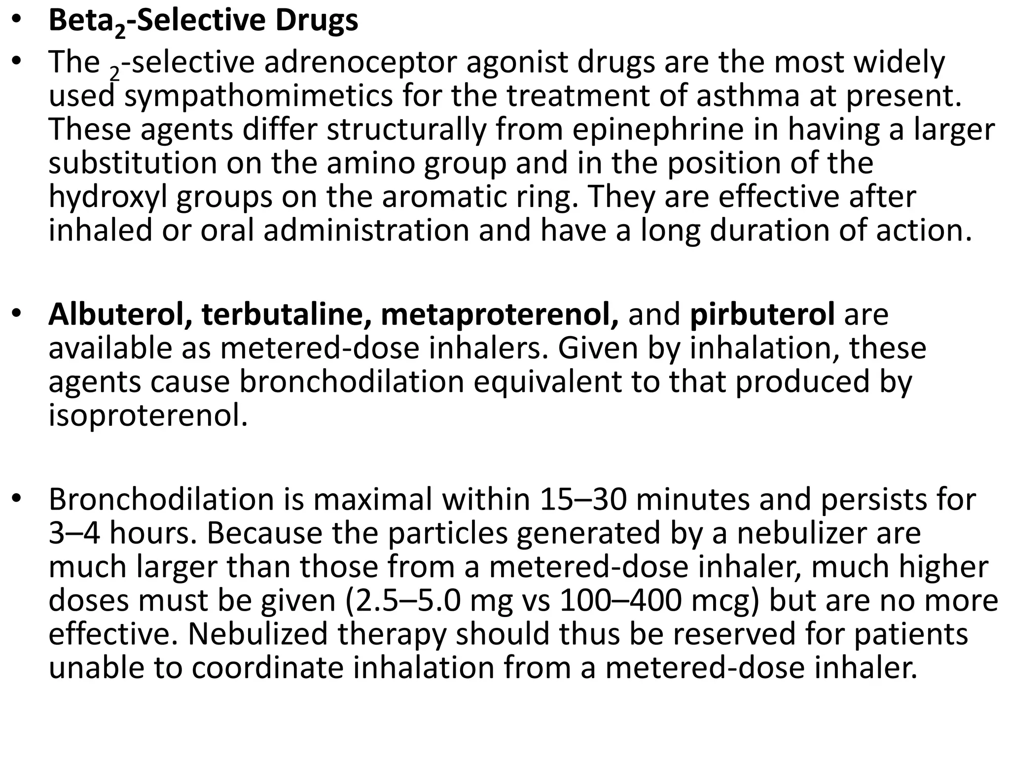 • Beta2-Selective Drugs
• The 2-selective adrenoceptor agonist drugs are the most widely
used sympathomimetics for the treatment of asthma at present.
These agents differ structurally from epinephrine in having a larger
substitution on the amino group and in the position of the
hydroxyl groups on the aromatic ring. They are effective after
inhaled or oral administration and have a long duration of action.
• Albuterol, terbutaline, metaproterenol, and pirbuterol are
available as metered-dose inhalers. Given by inhalation, these
agents cause bronchodilation equivalent to that produced by
isoproterenol.
• Bronchodilation is maximal within 15–30 minutes and persists for
3–4 hours. Because the particles generated by a nebulizer are
much larger than those from a metered-dose inhaler, much higher
doses must be given (2.5–5.0 mg vs 100–400 mcg) but are no more
effective. Nebulized therapy should thus be reserved for patients
unable to coordinate inhalation from a metered-dose inhaler.
 
