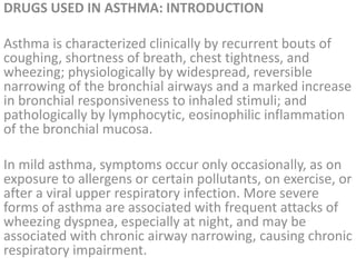 DRUGS USED IN ASTHMA: INTRODUCTION
Asthma is characterized clinically by recurrent bouts of
coughing, shortness of breath, chest tightness, and
wheezing; physiologically by widespread, reversible
narrowing of the bronchial airways and a marked increase
in bronchial responsiveness to inhaled stimuli; and
pathologically by lymphocytic, eosinophilic inflammation
of the bronchial mucosa.
In mild asthma, symptoms occur only occasionally, as on
exposure to allergens or certain pollutants, on exercise, or
after a viral upper respiratory infection. More severe
forms of asthma are associated with frequent attacks of
wheezing dyspnea, especially at night, and may be
associated with chronic airway narrowing, causing chronic
respiratory impairment.
 