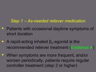 Step 1 – As-needed reliever medication
 Patients with occasional daytime symptoms of
short duration
 A rapid-acting inhaled β2-agonist is the
recommended reliever treatment (Evidence A)
 When symptoms are more frequent, and/or
worsen periodically, patients require regular
controller treatment (step 2 or higher)
 