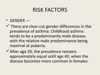 RISK FACTORS
• GENDER —
 There are clear-cut gender differences in the
prevalence of asthma. Childhood asthma
tends to be a predominantly male disease,
with the relative male predominance being
maximal at puberty.
After age 20, the prevalence remains
approximately equal until age 40, when the
disease becomes more common in females.
 