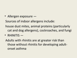 • Allergen exposure —
Sources of indoor allergens include:
house dust mites, animal proteins (particularly
cat and dog allergens), cockroaches, and fungi
• RHINITIS —
Adults with rhinitis are at greater risk than
those without rhinitis for developing adult-
onset asthma
 