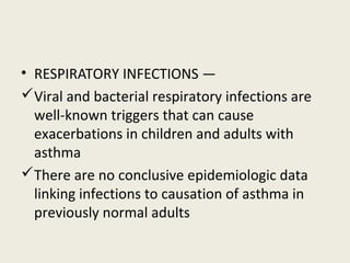 • RESPIRATORY INFECTIONS —
Viral and bacterial respiratory infections are
well-known triggers that can cause
exacerbations in children and adults with
asthma
There are no conclusive epidemiologic data
linking infections to causation of asthma in
previously normal adults
 