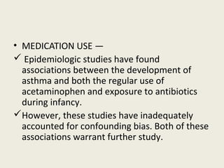 • MEDICATION USE —
 Epidemiologic studies have found
associations between the development of
asthma and both the regular use of
acetaminophen and exposure to antibiotics
during infancy.
However, these studies have inadequately
accounted for confounding bias. Both of these
associations warrant further study.
 