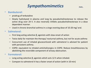 Sympathomimetics
• Bambuterol:
– prodrug of terbutaline
– Slowly hydrolyzed in plasma and lung by pseudocholinesterase to release the
active drug over 24 h. It also reversely inhibits pseudocholinesterase in a dose
dependent manner.
– Used in chronic bronchial asthma in a singe evening dose of 10-20 mg/ oral.
• Salmeterol:
– First long acting selective β2 agonists with slow onset of action
– Twice daily for maintain the therapy/ nocturnal asthma, but not for acute asthma
– Concurrent use of inhaled glucocorticoid with salmeterol is advised for patient
with persistent asthma.
– COPD: equivalent to inhaled anticholinergics in COPD. Reduce breathlessness by
abolishing the reversible component of airway obstruction.
• Formoterol:
– Long acting selective β2 agonists which acts 12 h when inhaled.
– Compare to salmeterol it has a faster onset of action (with in 10 min)
Cont.,
 