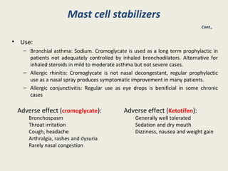 Mast cell stabilizers
• Use:
– Bronchial asthma: Sodium. Cromoglycate is used as a long term prophylactic in
patients not adequately controlled by inhaled bronchodilators. Alternative for
inhaled steroids in mild to moderate asthma but not severe cases.
– Allergic rhinitis: Cromoglycate is not nasal decongestant, regular prophylactic
use as a nasal spray produces symptomatic improvement in many patients.
– Allergic conjunctivitis: Regular use as eye drops is benificial in some chronic
cases
Cont.,
Adverse effect (cromoglycate):
Bronchospasm
Throat irritation
Cough, headache
Arthralgia, rashes and dysuria
Rarely nasal congestion
Adverse effect (Ketotifen):
Generally well tolerated
Sedation and dry mouth
Dizziness, nausea and weight gain
 