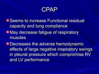 CPAPCPAP
Seems to increase Functional residualSeems to increase Functional residual
capacity and lung compliancecapacity and lung compliance
May decrease fatigue of respiratoryMay decrease fatigue of respiratory
musclesmuscles
Decreases the adverse hemodynamicDecreases the adverse hemodynamic
effects of large negative inspiratory swingseffects of large negative inspiratory swings
in pleural pressure which compromise RVin pleural pressure which compromise RV
and LV performanceand LV performance
 