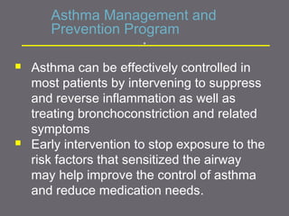 Asthma Management and
Prevention Program
 Asthma can be effectively controlled in
most patients by intervening to suppress
and reverse inflammation as well as
treating bronchoconstriction and related
symptoms
 Early intervention to stop exposure to the
risk factors that sensitized the airway
may help improve the control of asthma
and reduce medication needs.
.
 