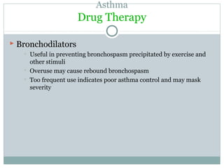 Asthma
Drug Therapy
 BronchodilatorsBronchodilators
 Useful in preventing bronchospasm precipitated by exercise and
other stimuli
 Overuse may cause rebound bronchospasm
 Too frequent use indicates poor asthma control and may mask
severity
 