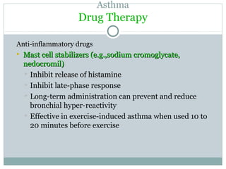 Asthma
Drug Therapy
Anti-inflammatory drugsAnti-inflammatory drugs
 Mast cell stabilizers (e.g.,sodium cromoglycate,Mast cell stabilizers (e.g.,sodium cromoglycate,
nedocromil)nedocromil)
 Inhibit release of histamineInhibit release of histamine
 Inhibit late-phase response
 Long-term administration can prevent and reduce
bronchial hyper-reactivity
 Effective in exercise-induced asthma when used 10 to
20 minutes before exercise
 