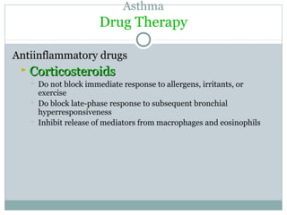 Asthma
Drug Therapy
Antiinflammatory drugsAntiinflammatory drugs
 CorticosteroidsCorticosteroids
 Do not block immediate response to allergens, irritants, or
exercise
 Do block late-phase response to subsequent bronchial
hyperresponsiveness
 Inhibit release of mediators from macrophages and eosinophils
 
