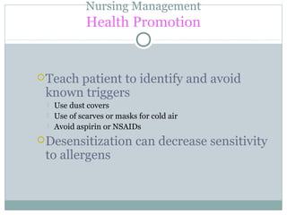 Nursing Management
Health Promotion
Teach patient to identify and avoid
known triggers
 Use dust covers
 Use of scarves or masks for cold air
 Avoid aspirin or NSAIDs
Desensitization can decrease sensitivity
to allergens
 