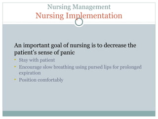 Nursing Management
Nursing Implementation
An important goal of nursing is to decrease theAn important goal of nursing is to decrease the
patient’s sense of panicpatient’s sense of panic
 Stay with patient
 Encourage slow breathing using pursed lips for prolonged
expiration
 Position comfortably
 