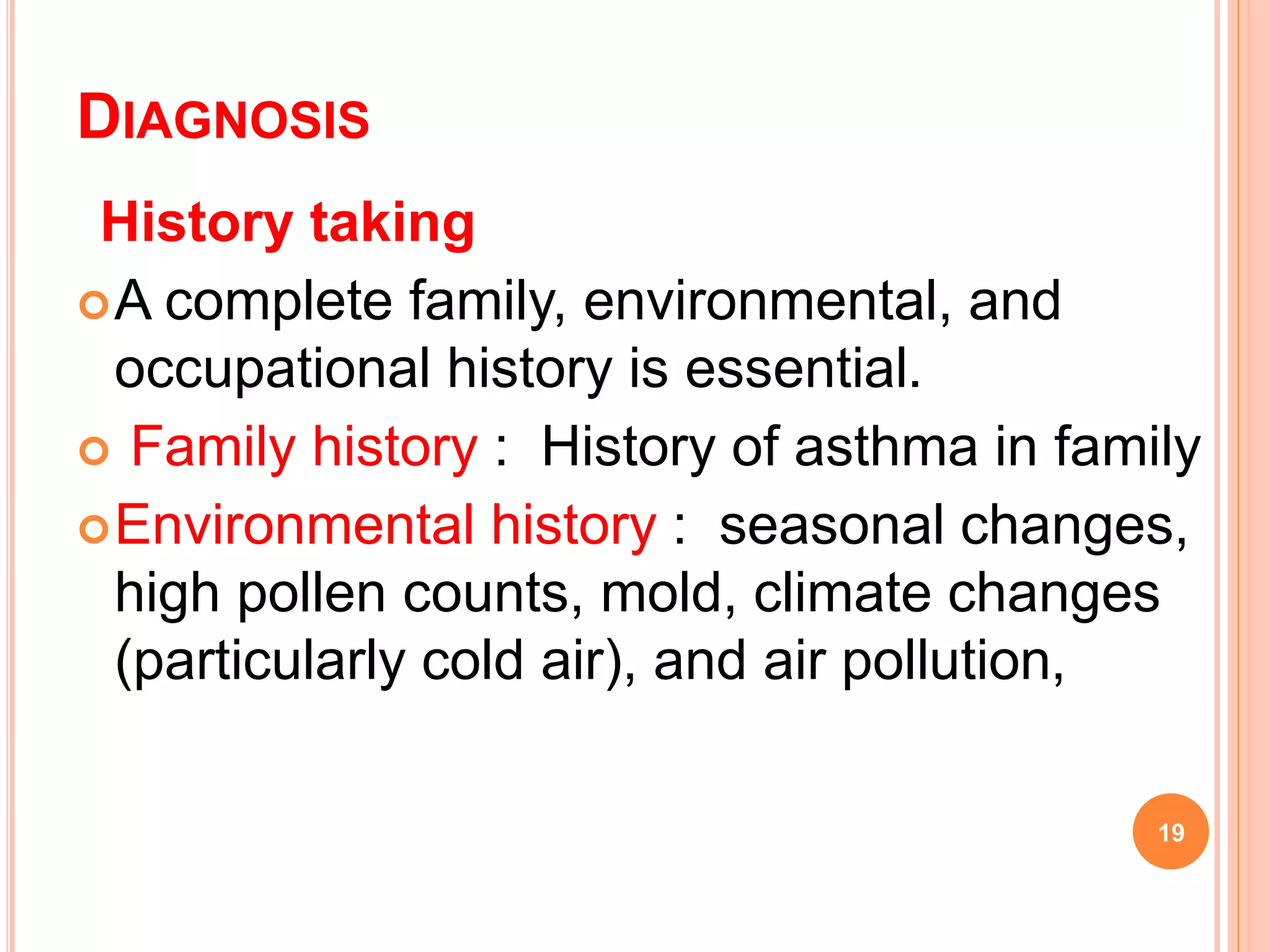 DIAGNOSIS
History taking
A complete family, environmental, and
occupational history is essential.
 Family history : History of asthma in family
Environmental history : seasonal changes,
high pollen counts, mold, climate changes
(particularly cold air), and air pollution,
19
 