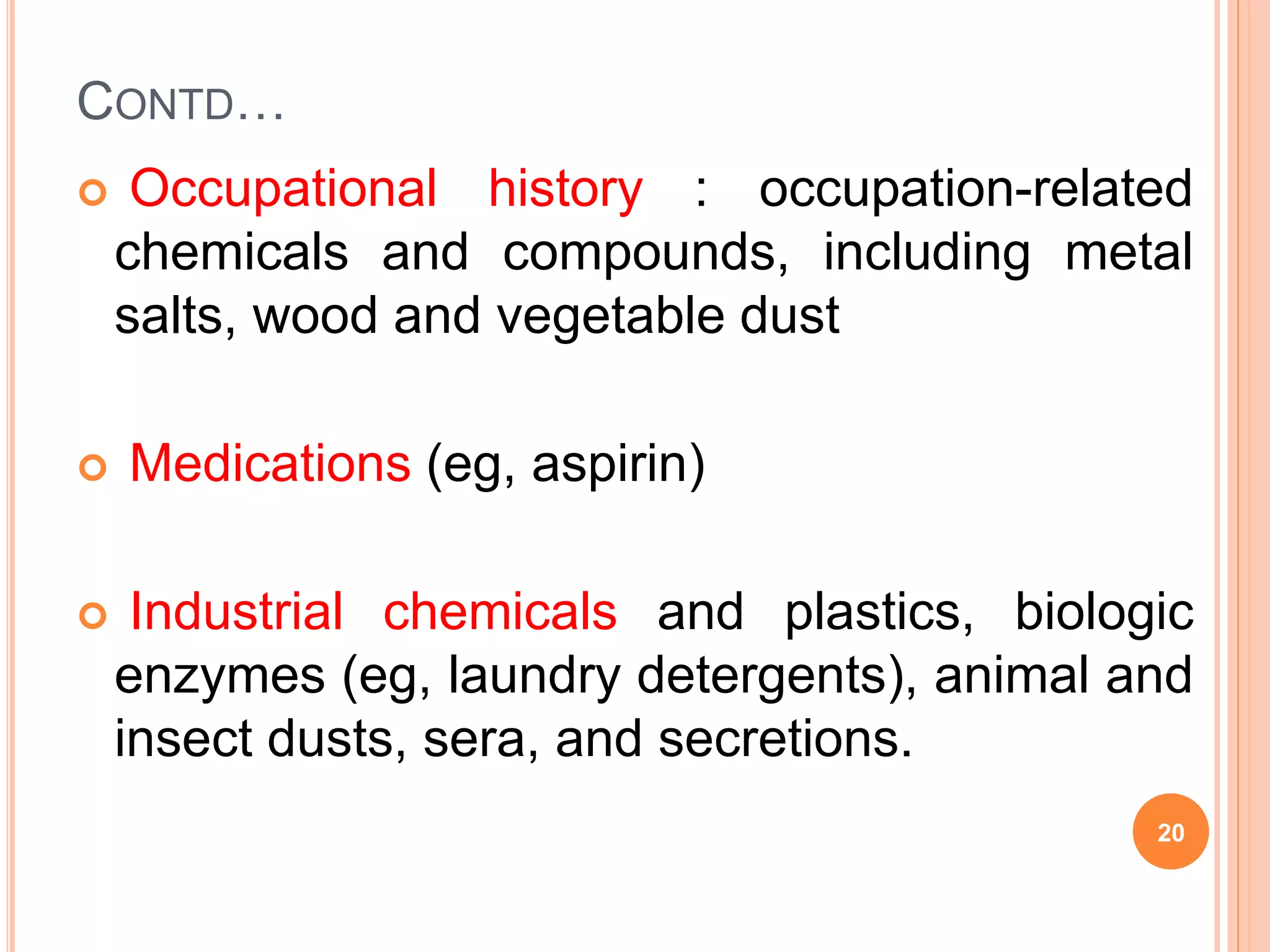 CONTD…
 Occupational history : occupation-related
chemicals and compounds, including metal
salts, wood and vegetable dust
 Medications (eg, aspirin)
 Industrial chemicals and plastics, biologic
enzymes (eg, laundry detergents), animal and
insect dusts, sera, and secretions.
20
 
