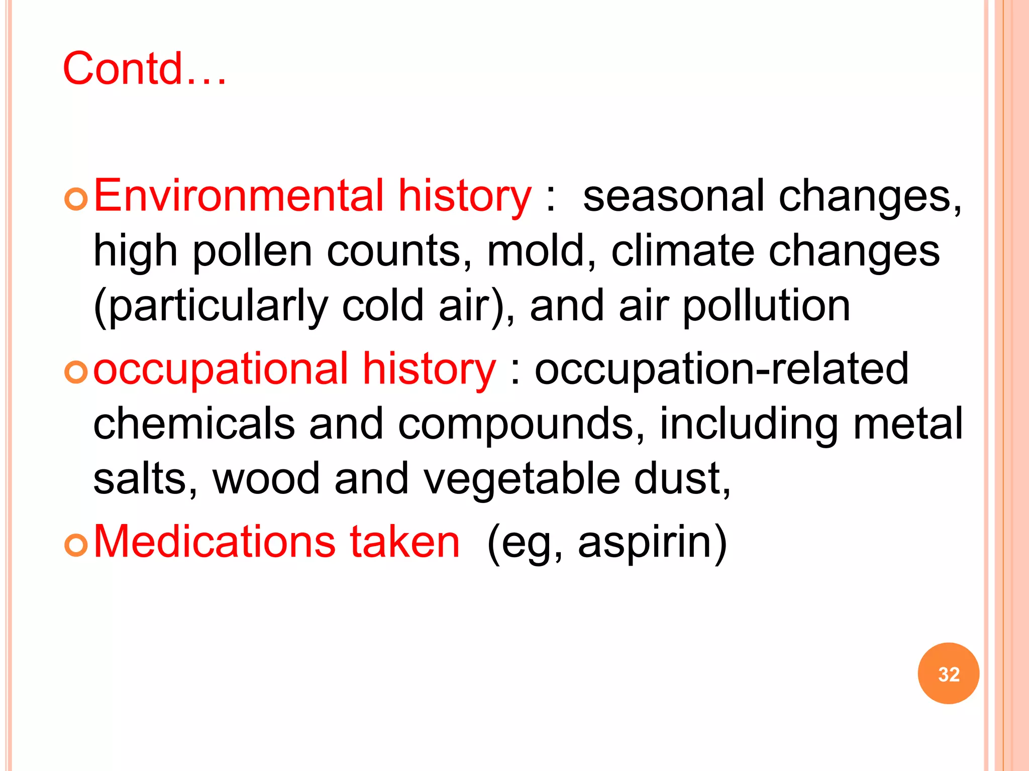Contd…
Environmental history : seasonal changes,
high pollen counts, mold, climate changes
(particularly cold air), and air pollution
occupational history : occupation-related
chemicals and compounds, including metal
salts, wood and vegetable dust,
Medications taken (eg, aspirin)
32
 