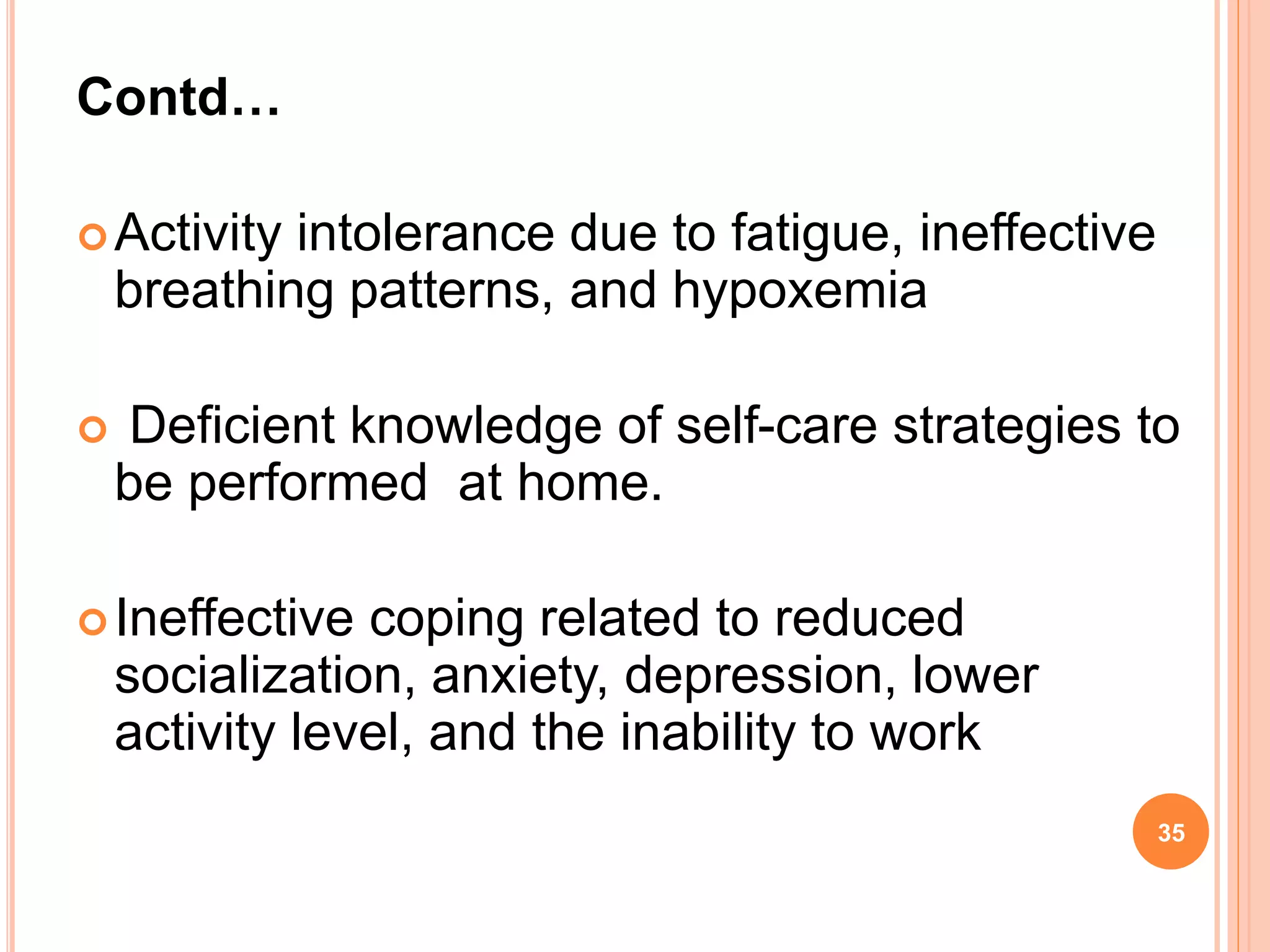 Contd…
Activity intolerance due to fatigue, ineffective
breathing patterns, and hypoxemia
 Deficient knowledge of self-care strategies to
be performed at home.
Ineffective coping related to reduced
socialization, anxiety, depression, lower
activity level, and the inability to work
35
 