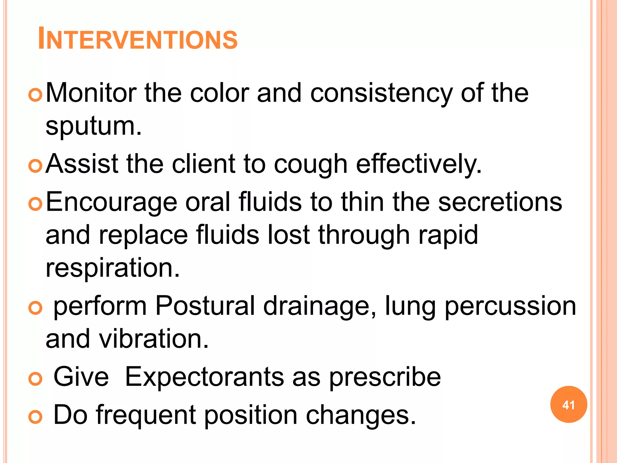 INTERVENTIONS
Monitor the color and consistency of the
sputum.
Assist the client to cough effectively.
Encourage oral fluids to thin the secretions
and replace fluids lost through rapid
respiration.
 perform Postural drainage, lung percussion
and vibration.
 Give Expectorants as prescribe
 Do frequent position changes.
41
 