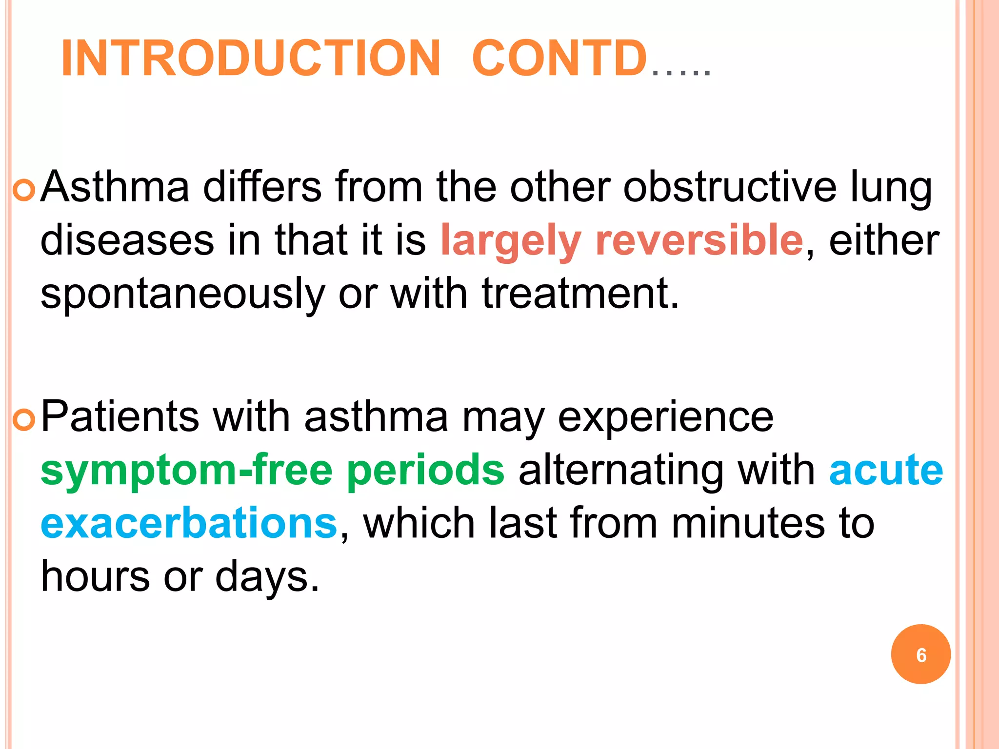 INTRODUCTION CONTD…..
Asthma differs from the other obstructive lung
diseases in that it is largely reversible, either
spontaneously or with treatment.
Patients with asthma may experience
symptom-free periods alternating with acute
exacerbations, which last from minutes to
hours or days.
6
 
