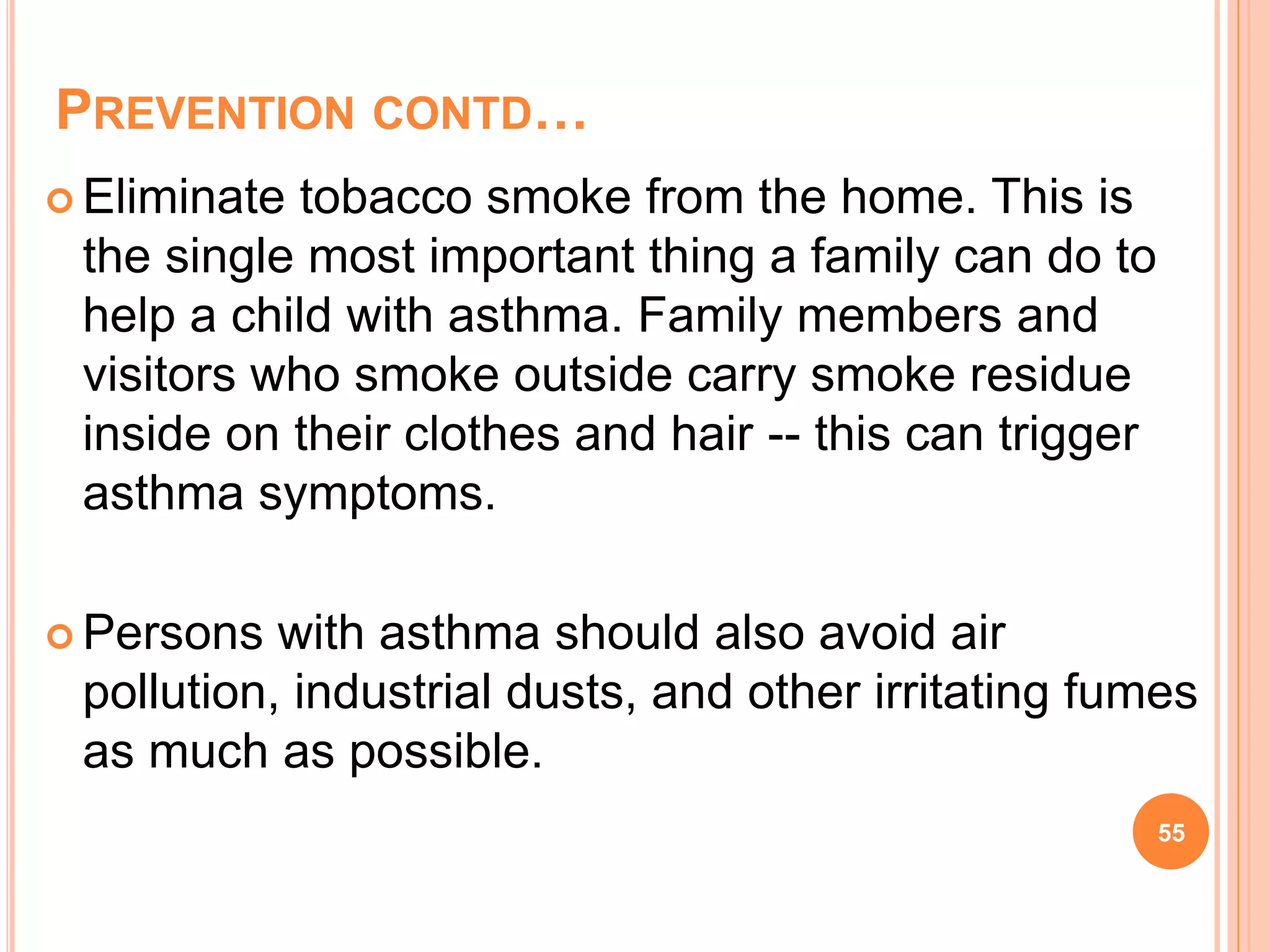 PREVENTION CONTD…
 Eliminate tobacco smoke from the home. This is
the single most important thing a family can do to
help a child with asthma. Family members and
visitors who smoke outside carry smoke residue
inside on their clothes and hair -- this can trigger
asthma symptoms.
 Persons with asthma should also avoid air
pollution, industrial dusts, and other irritating fumes
as much as possible.
55
 