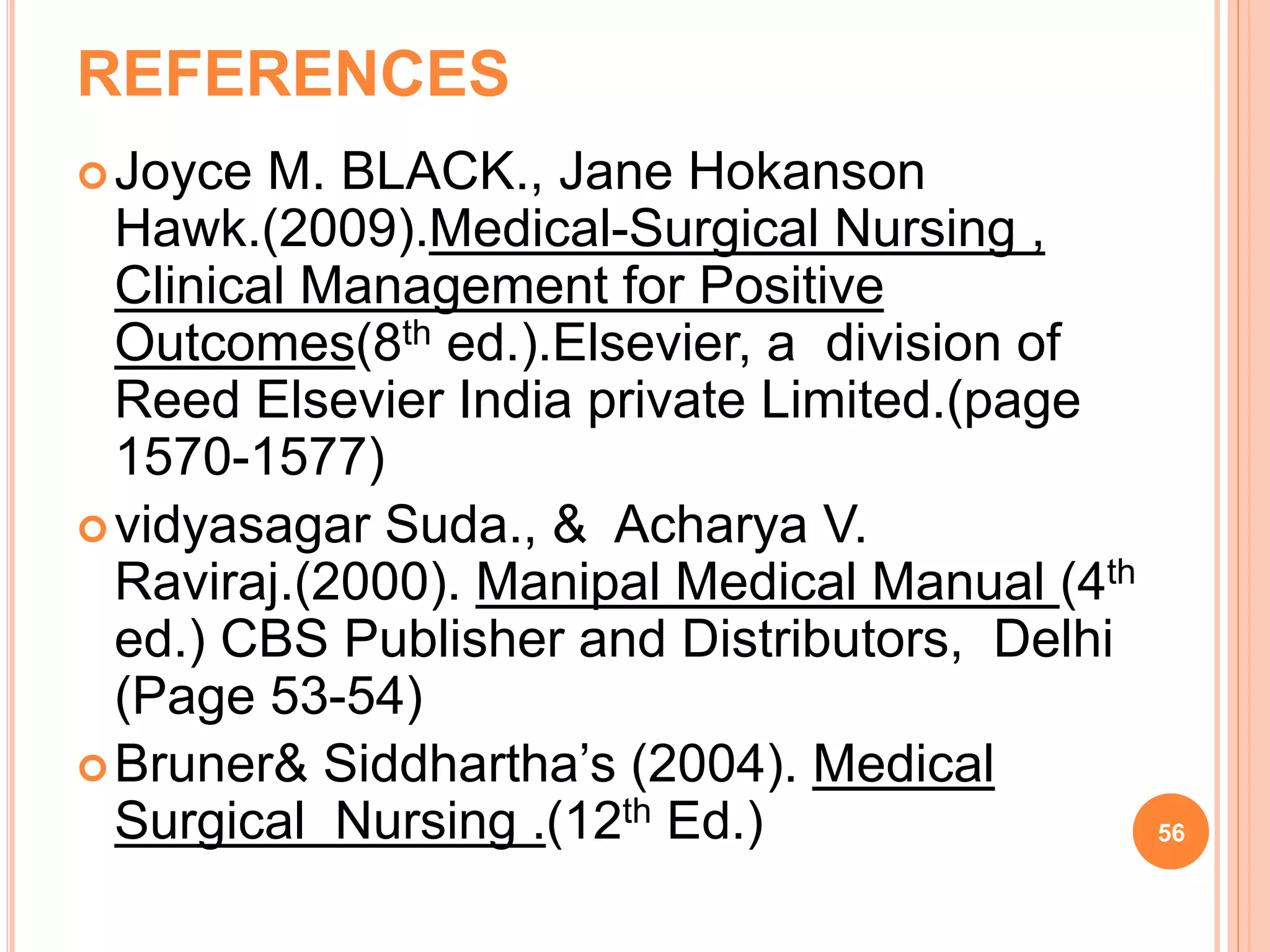 REFERENCES
Joyce M. BLACK., Jane Hokanson
Hawk.(2009).Medical-Surgical Nursing ,
Clinical Management for Positive
Outcomes(8th ed.).Elsevier, a division of
Reed Elsevier India private Limited.(page
1570-1577)
vidyasagar Suda., & Acharya V.
Raviraj.(2000). Manipal Medical Manual (4th
ed.) CBS Publisher and Distributors, Delhi
(Page 53-54)
Bruner& Siddhartha’s (2004). Medical
Surgical Nursing .(12th Ed.) 56
 