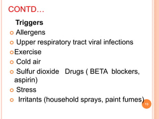CONTD…
Triggers
 Allergens
 Upper respiratory tract viral infections
Exercise
 Cold air
 Sulfur dioxide Drugs ( BETA blockers,
aspirin)
 Stress
 Irritants (household sprays, paint fumes)13
 
