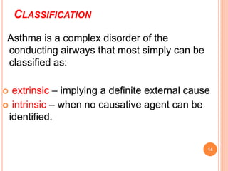 CLASSIFICATION
Asthma is a complex disorder of the
conducting airways that most simply can be
classified as:
 extrinsic – implying a definite external cause
 intrinsic – when no causative agent can be
identified.
14
 