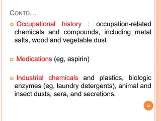 CONTD…
 Occupational history : occupation-related
chemicals and compounds, including metal
salts, wood and vegetable dust
 Medications (eg, aspirin)
 Industrial chemicals and plastics, biologic
enzymes (eg, laundry detergents), animal and
insect dusts, sera, and secretions.
20
 