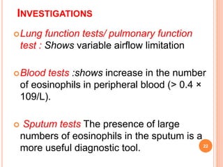 INVESTIGATIONS
Lung function tests/ pulmonary function
test : Shows variable airflow limitation
Blood tests :shows increase in the number
of eosinophils in peripheral blood (> 0.4 ×
109/L).
 Sputum tests The presence of large
numbers of eosinophils in the sputum is a
more useful diagnostic tool. 22
 