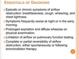 ESSENTIALS OF DIAGNOSIS
 Episodic or chronic symptoms of airflow
obstruction: breathlessness, cough, wheezing, and
chest tightness.
 Symptoms frequently worse at night or in the early
morning.
 Prolonged expiration and diffuse wheezes on
physical examination.
 Limitation of airflow on pulmonary function testing.
 Complete or partial reversibility of airflow
obstruction, either spontaneously or following
bronchodilator therapy.
25
 