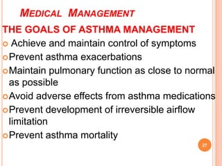 MEDICAL MANAGEMENT
THE GOALS OF ASTHMA MANAGEMENT
 Achieve and maintain control of symptoms
Prevent asthma exacerbations
Maintain pulmonary function as close to normal
as possible
Avoid adverse effects from asthma medications
Prevent development of irreversible airflow
limitation
Prevent asthma mortality
27
 