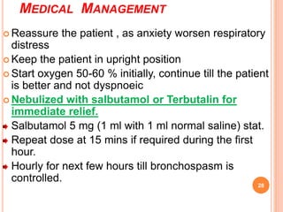 MEDICAL MANAGEMENT
 Reassure the patient , as anxiety worsen respiratory
distress
 Keep the patient in upright position
 Start oxygen 50-60 % initially, continue till the patient
is better and not dyspnoeic
 Nebulized with salbutamol or Terbutalin for
immediate relief.
Salbutamol 5 mg (1 ml with 1 ml normal saline) stat.
Repeat dose at 15 mins if required during the first
hour.
Hourly for next few hours till bronchospasm is
controlled.
28
 