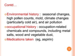 Contd…
Environmental history : seasonal changes,
high pollen counts, mold, climate changes
(particularly cold air), and air pollution
occupational history : occupation-related
chemicals and compounds, including metal
salts, wood and vegetable dust,
Medications taken (eg, aspirin)
32
 