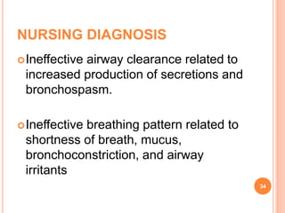 NURSING DIAGNOSIS
Ineffective airway clearance related to
increased production of secretions and
bronchospasm.
Ineffective breathing pattern related to
shortness of breath, mucus,
bronchoconstriction, and airway
irritants
34
 