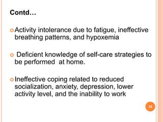 Contd…
Activity intolerance due to fatigue, ineffective
breathing patterns, and hypoxemia
 Deficient knowledge of self-care strategies to
be performed at home.
Ineffective coping related to reduced
socialization, anxiety, depression, lower
activity level, and the inability to work
35
 