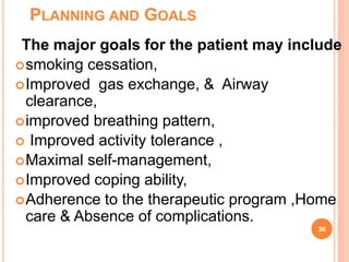 PLANNING AND GOALS
The major goals for the patient may include
smoking cessation,
Improved gas exchange, & Airway
clearance,
improved breathing pattern,
 Improved activity tolerance ,
Maximal self-management,
Improved coping ability,
Adherence to the therapeutic program ,Home
care & Absence of complications.
36
 