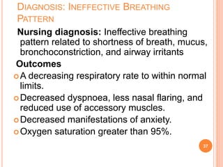 DIAGNOSIS: INEFFECTIVE BREATHING
PATTERN
Nursing diagnosis: Ineffective breathing
pattern related to shortness of breath, mucus,
bronchoconstriction, and airway irritants
Outcomes
A decreasing respiratory rate to within normal
limits.
Decreased dyspnoea, less nasal flaring, and
reduced use of accessory muscles.
Decreased manifestations of anxiety.
Oxygen saturation greater than 95%.
37
 