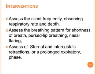 INTERVENTIONS
Assess the client frequently, observing
respiratory rate and depth.
Assess the breathing pattern for shortness
of breath, pursed-lip breathing, nasal
flaring,
Assess of Sternal and intercostals
retractions, or a prolonged expiratory,
phase.
38
 