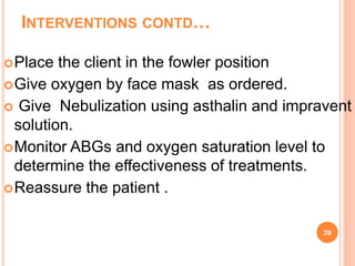 INTERVENTIONS CONTD…
Place the client in the fowler position
Give oxygen by face mask as ordered.
 Give Nebulization using asthalin and impravent
solution.
Monitor ABGs and oxygen saturation level to
determine the effectiveness of treatments.
Reassure the patient .
39
 