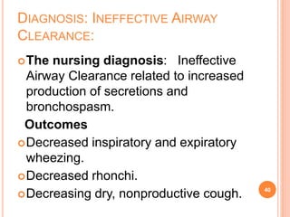 DIAGNOSIS: INEFFECTIVE AIRWAY
CLEARANCE:
The nursing diagnosis: Ineffective
Airway Clearance related to increased
production of secretions and
bronchospasm.
Outcomes
Decreased inspiratory and expiratory
wheezing.
Decreased rhonchi.
Decreasing dry, nonproductive cough. 40
 