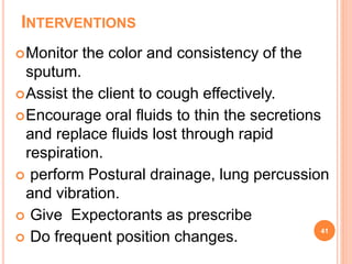 INTERVENTIONS
Monitor the color and consistency of the
sputum.
Assist the client to cough effectively.
Encourage oral fluids to thin the secretions
and replace fluids lost through rapid
respiration.
 perform Postural drainage, lung percussion
and vibration.
 Give Expectorants as prescribe
 Do frequent position changes.
41
 