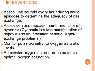 INTERVENTIONS
Asses lung sounds every hour during acute
episodes to determine the adequacy of gas
exchange.
Asses skin and mucous membrane color of
cyanosis.(Cyanosis is a late manifestation of
hypoxia and an indication of serious gas-
exchange problems.)
Monitor pulse oximetry for oxygen saturation
levels.
Administer oxygen as ordered to maintain
optimal oxygen saturation.
43
 